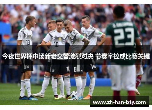 今夜世界杯中场新老交替激烈对决 节奏掌控成比赛关键