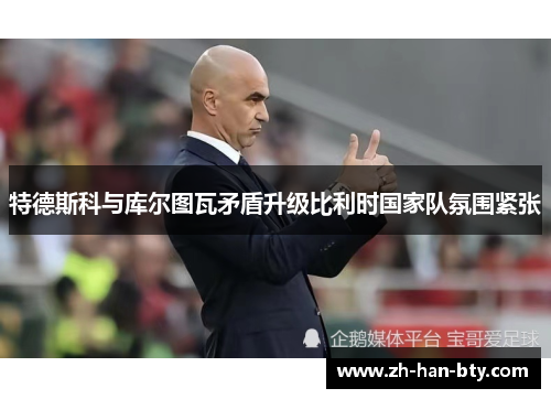 特德斯科与库尔图瓦矛盾升级比利时国家队氛围紧张