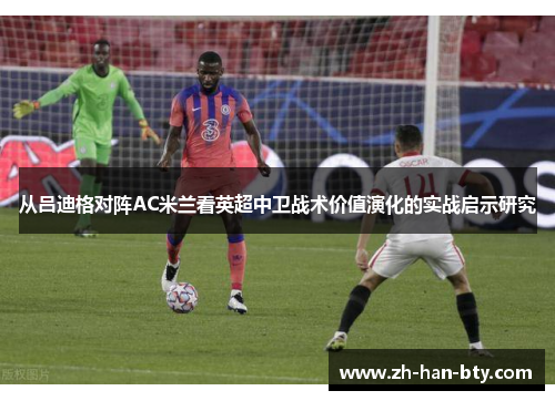 从吕迪格对阵AC米兰看英超中卫战术价值演化的实战启示研究 从吕迪格对阵AC米兰看英超中卫战术价值演化的实战启示研究