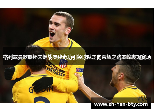 格列兹曼欧联杯关键战屡建奇功引领球队走向荣耀之路巅峰表现赛场 格列兹曼欧联杯关键战屡建奇功引领球队走向荣耀之路巅峰表现赛场