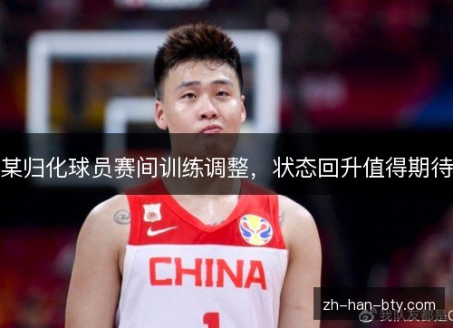 某归化球员赛间训练调整，状态回升值得期待